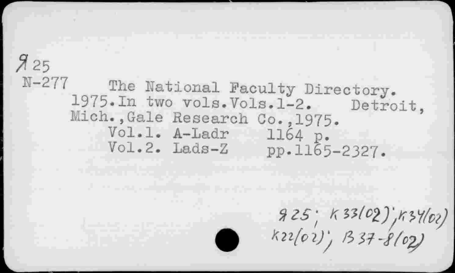 ﻿Z?25
N-277 The National Faculty Directory.
1975.In two vols.Vols.1-2. Detroit, Mich.,Gale Research Co.,1975.
Vol.l. A-Ladr	II64 p.
Vol.2. Lads-Z	pp.1165-2327.
A2?/p2^